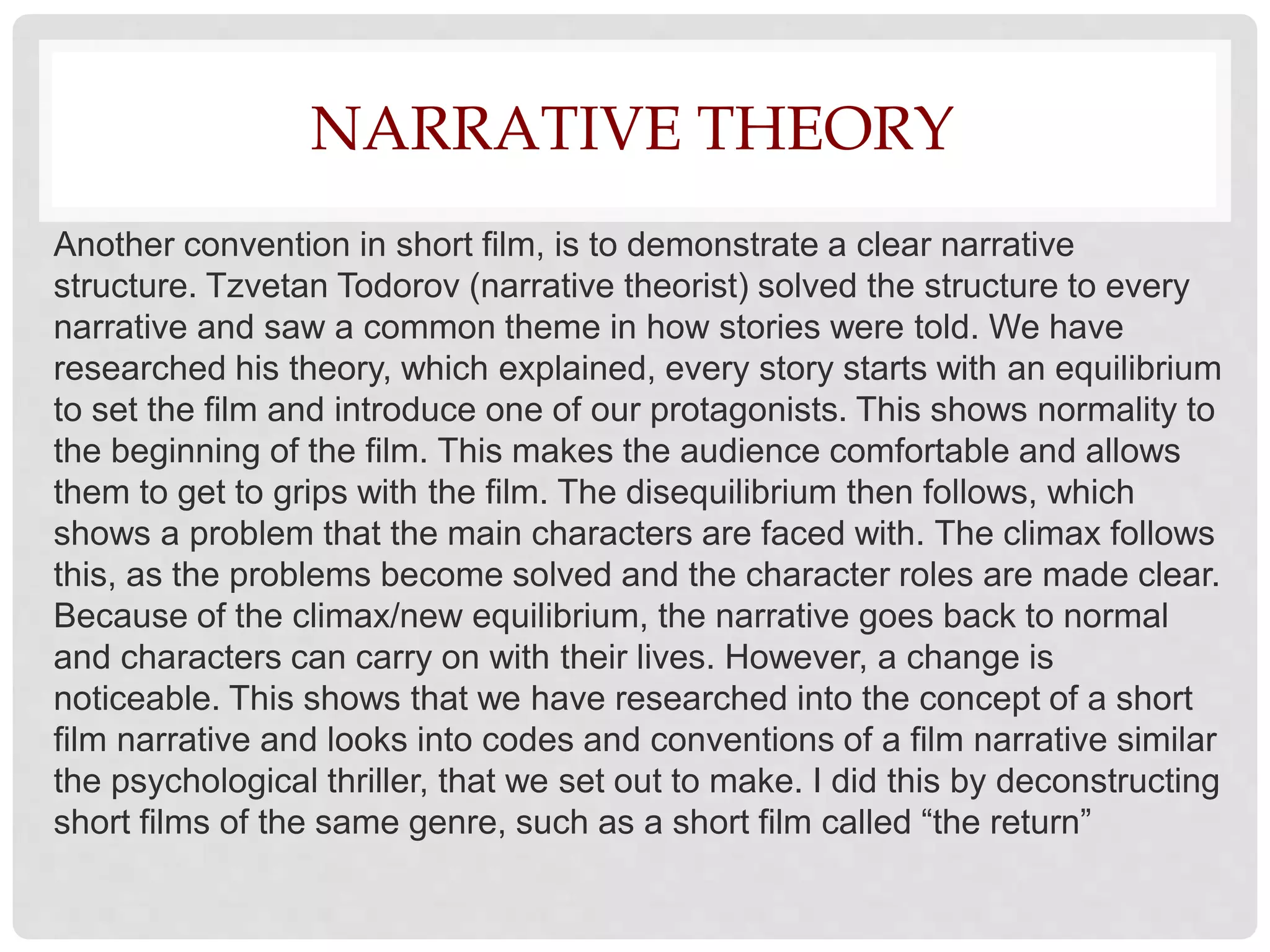 NARRATIVE THEORY
Another convention in short film, is to demonstrate a clear narrative
structure. Tzvetan Todorov (narrative theorist) solved the structure to every
narrative and saw a common theme in how stories were told. We have
researched his theory, which explained, every story starts with an equilibrium
to set the film and introduce one of our protagonists. This shows normality to
the beginning of the film. This makes the audience comfortable and allows
them to get to grips with the film. The disequilibrium then follows, which
shows a problem that the main characters are faced with. The climax follows
this, as the problems become solved and the character roles are made clear.
Because of the climax/new equilibrium, the narrative goes back to normal
and characters can carry on with their lives. However, a change is
noticeable. This shows that we have researched into the concept of a short
film narrative and looks into codes and conventions of a film narrative similar
the psychological thriller, that we set out to make. I did this by deconstructing
short films of the same genre, such as a short film called “the return”
 