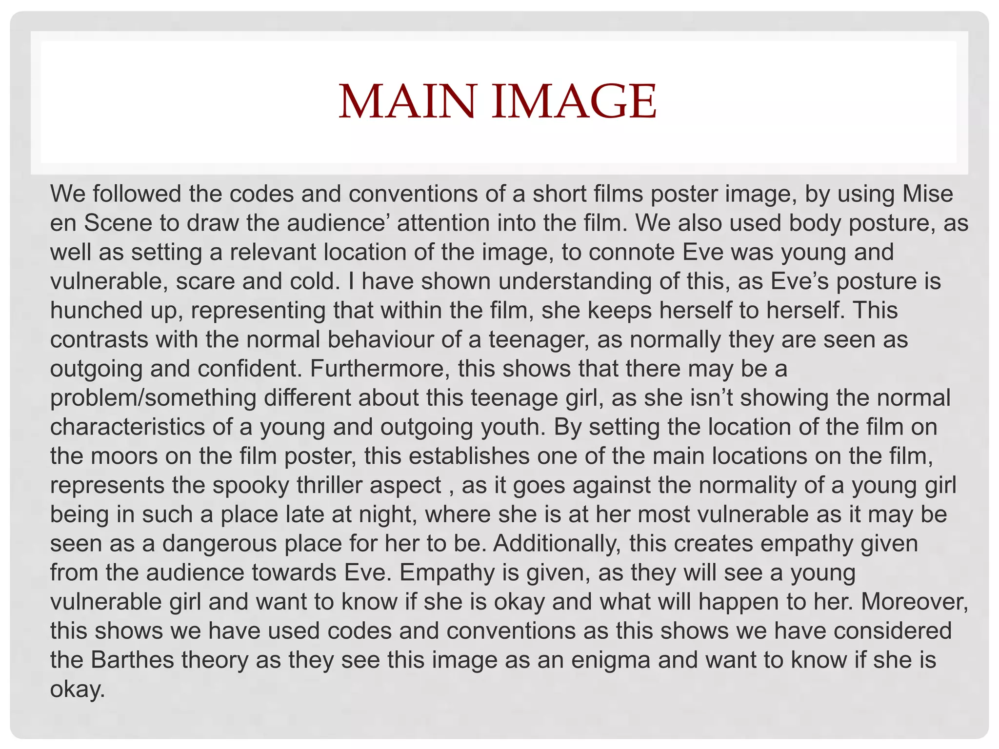 MAIN IMAGE
We followed the codes and conventions of a short films poster image, by using Mise
en Scene to draw the audience’ attention into the film. We also used body posture, as
well as setting a relevant location of the image, to connote Eve was young and
vulnerable, scare and cold. I have shown understanding of this, as Eve’s posture is
hunched up, representing that within the film, she keeps herself to herself. This
contrasts with the normal behaviour of a teenager, as normally they are seen as
outgoing and confident. Furthermore, this shows that there may be a
problem/something different about this teenage girl, as she isn’t showing the normal
characteristics of a young and outgoing youth. By setting the location of the film on
the moors on the film poster, this establishes one of the main locations on the film,
represents the spooky thriller aspect , as it goes against the normality of a young girl
being in such a place late at night, where she is at her most vulnerable as it may be
seen as a dangerous place for her to be. Additionally, this creates empathy given
from the audience towards Eve. Empathy is given, as they will see a young
vulnerable girl and want to know if she is okay and what will happen to her. Moreover,
this shows we have used codes and conventions as this shows we have considered
the Barthes theory as they see this image as an enigma and want to know if she is
okay.
 