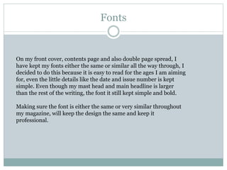 Fonts
On my front cover, contents page and also double page spread, I
have kept my fonts either the same or similar all the way through, I
decided to do this because it is easy to read for the ages I am aiming
for, even the little details like the date and issue number is kept
simple. Even though my mast head and main headline is larger
than the rest of the writing, the font it still kept simple and bold.
Making sure the font is either the same or very similar throughout
my magazine, will keep the design the same and keep it
professional.
 