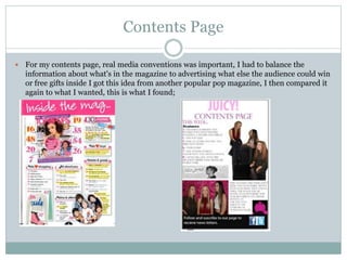 Contents Page
 For my contents page, real media conventions was important, I had to balance the
information about what's in the magazine to advertising what else the audience could win
or free gifts inside I got this idea from another popular pop magazine, I then compared it
again to what I wanted, this is what I found;
 