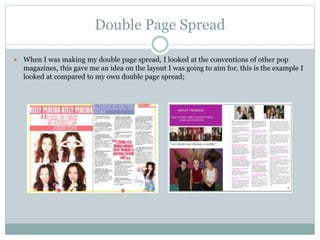 Double Page Spread
 When I was making my double page spread, I looked at the conventions of other pop
magazines, this gave me an idea on the layout I was going to aim for, this is the example I
looked at compared to my own double page spread;
 