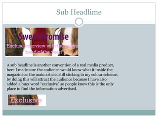 Sub Headlime
A sub headline is another convention of a real media product,
here I made sure the audience would know what it inside the
magazine as the main article, still sticking to my colour scheme,
by doing this will attract the audience because I have also
added a buzz word “exclusive” so people know this is the only
place to find the information advertised.
 