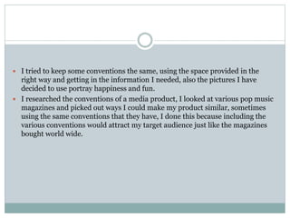  I tried to keep some conventions the same, using the space provided in the
right way and getting in the information I needed, also the pictures I have
decided to use portray happiness and fun.
 I researched the conventions of a media product, I looked at various pop music
magazines and picked out ways I could make my product similar, sometimes
using the same conventions that they have, I done this because including the
various conventions would attract my target audience just like the magazines
bought world wide.
 