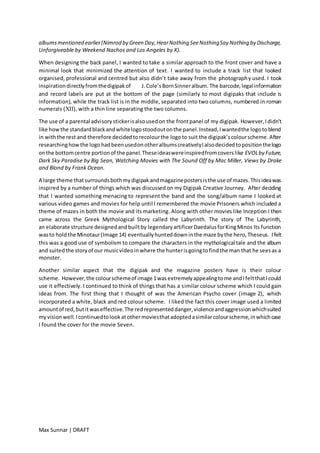 Max Sunnar | DRAFT
albumsmentioned earlier(Nimrod by Green Day,HearNothing SeeNothingSay Nothing by Discharge,
Unforgiveable by Weekend Nachos and Los Angeles by X).
When designing the back panel, I wanted to take a similar approach to the front cover and have a
minimal look that minimized the attention of text. I wanted to include a track list that looked
organised, professional and centred but also didn’t take away from the photography used. I took
inspirationdirectlyfromthedigipakof J.Cole’sBornSinneralbum. The barcode,legalinformation
and record labels are put at the bottom of the page (similarly to most digipaks that include is
information), while the track list is in the middle, separated into two columns, numbered in roman
numerals (XII), with a thin line separating the two columns.
The use of a parental advisorystickerisalsousedon the frontpanel of my digipak. However,Ididn’t
like howthe standardblackandwhitelogostoodoutonthe panel.Instead,Iwantedthe logotoblend
in withthe rest and therefore decidedtorecolourthe logoto suit the digipak’scolourscheme.After
researchinghowthe logohadbeenusedonotheralbumscreativelyIalsodecidedtopositionthelogo
onthe bottomcentre portionof the panel.Theseideaswereinspiredfromcoverslike EVOLby Future,
Dark Sky Paradise by Big Sean, Watching Movies with The Sound Off by Mac Miller, Views by Drake
and Blond by Frank Ocean.
A large theme thatsurroundsbothmydigipakandmagazinepostersisthe use of mazes.Thisideawas
inspired by a number of things which was discussedon my Digipak Creative Journey. After deciding
that I wanted something menacing to represent the band and the song/album name I looked at
various video games and movies for help until I remembered the movie Prisoners which included a
theme of mazes in both the movie and its marketing. Along with other movies like Inception I then
came across the Greek Mythological Story called the Labyrinth. The story of The Labyrinth,
an elaborate structure designedandbuiltby legendaryartificerDaedalusforKingMinos Its function
wasto holdthe Minotaur(Image 14) eventuallyhunteddowninthe maze bythe hero,Theseus. Ifelt
this was a good use of symbolism to compare the characters in the mythological tale and the album
and suitedthe storyof our musicvideoinwhere the hunterisgoingtofindthe man that he seesas a
monster.
Another similar aspect that the digipak and the magazine posters have is their colour
scheme. However,the colourschemeof image 1wasextremelyappealingtome andIfeltthatIcould
use it effectively. I continued to think of things that has a similar colour scheme which I could gain
ideas from. The first thing that I thought of was the American Psycho cover (image 2), which
incorporated a white, black and red colour scheme. I liked the fact this cover image used a limited
amountof red,butit waseffective.The redrepresenteddanger,violenceandaggressionwhichsuited
myvisionwell.Icontinuedtolookatothermoviesthatadoptedasimilarcolourscheme,inwhichcase
I found the cover for the movie Seven.
 