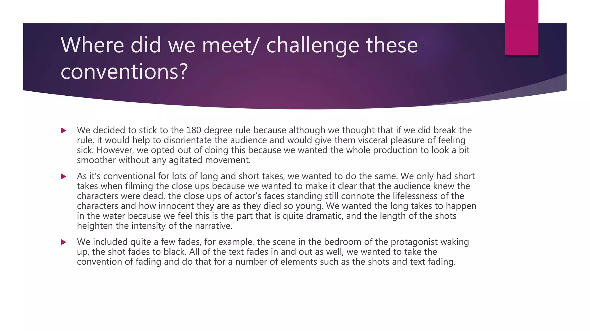 Where did we meet/ challenge these
conventions?
 We decided to stick to the 180 degree rule because although we thought that if we did break the
rule, it would help to disorientate the audience and would give them visceral pleasure of feeling
sick. However, we opted out of doing this because we wanted the whole production to look a bit
smoother without any agitated movement.
 As it’s conventional for lots of long and short takes, we wanted to do the same. We only had short
takes when filming the close ups because we wanted to make it clear that the audience knew the
characters were dead, the close ups of actor’s faces standing still connote the lifelessness of the
characters and how innocent they are as they died so young. We wanted the long takes to happen
in the water because we feel this is the part that is quite dramatic, and the length of the shots
heighten the intensity of the narrative.
 We included quite a few fades, for example, the scene in the bedroom of the protagonist waking
up, the shot fades to black. All of the text fades in and out as well, we wanted to take the
convention of fading and do that for a number of elements such as the shots and text fading.
 