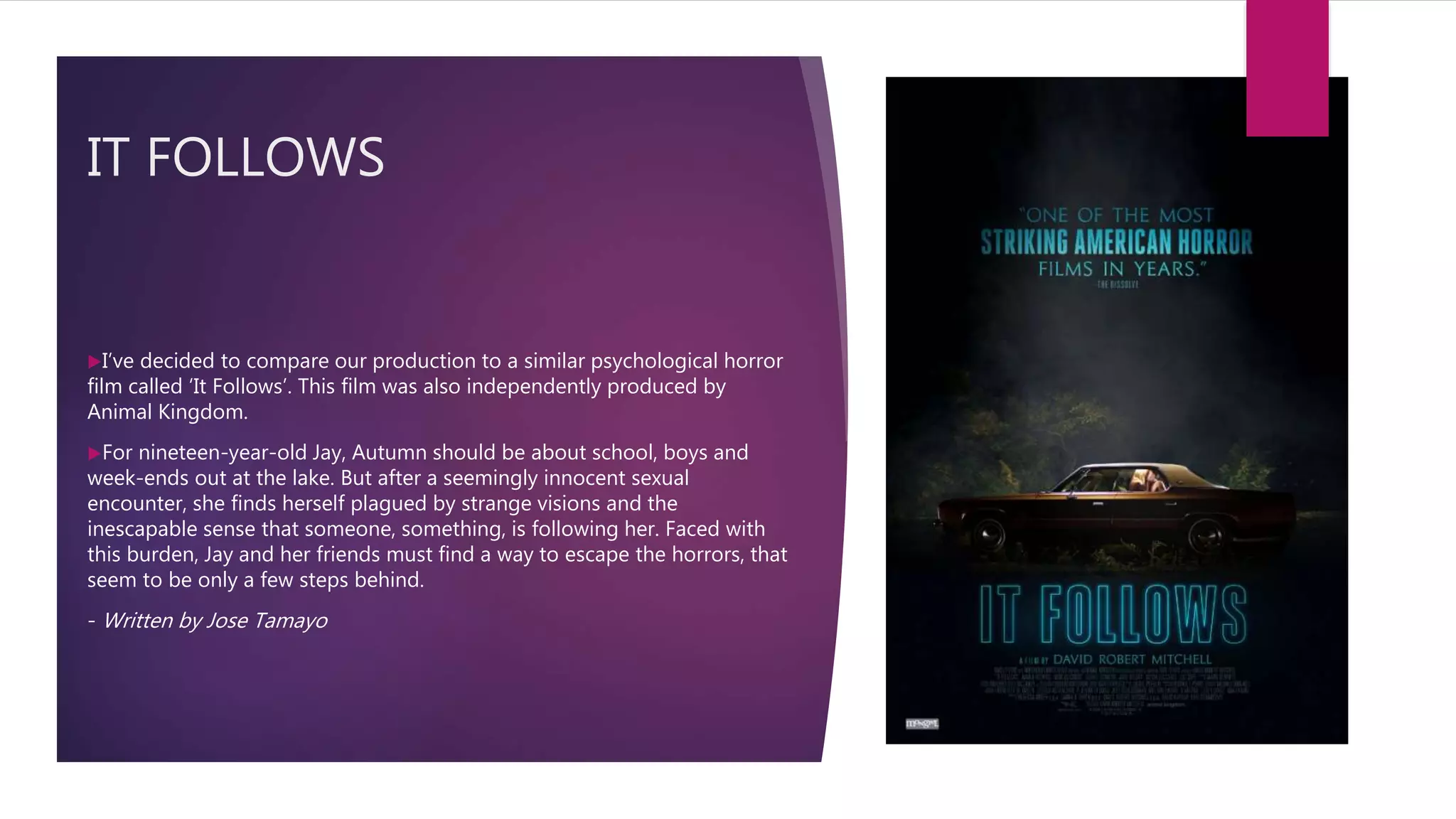 IT FOLLOWS
I’ve decided to compare our production to a similar psychological horror
film called ‘It Follows’. This film was also independently produced by
Animal Kingdom.
For nineteen-year-old Jay, Autumn should be about school, boys and
week-ends out at the lake. But after a seemingly innocent sexual
encounter, she finds herself plagued by strange visions and the
inescapable sense that someone, something, is following her. Faced with
this burden, Jay and her friends must find a way to escape the horrors, that
seem to be only a few steps behind.
- Written by Jose Tamayo
 