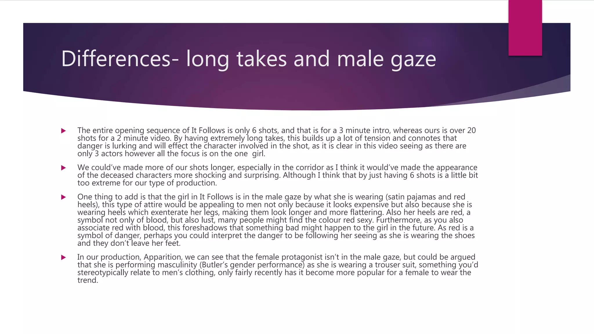 Differences- long takes and male gaze
 The entire opening sequence of It Follows is only 6 shots, and that is for a 3 minute intro, whereas ours is over 20
shots for a 2 minute video. By having extremely long takes, this builds up a lot of tension and connotes that
danger is lurking and will effect the character involved in the shot, as it is clear in this video seeing as there are
only 3 actors however all the focus is on the one girl.
 We could’ve made more of our shots longer, especially in the corridor as I think it would’ve made the appearance
of the deceased characters more shocking and surprising. Although I think that by just having 6 shots is a little bit
too extreme for our type of production.
 One thing to add is that the girl in It Follows is in the male gaze by what she is wearing (satin pajamas and red
heels), this type of attire would be appealing to men not only because it looks expensive but also because she is
wearing heels which exenterate her legs, making them look longer and more flattering. Also her heels are red, a
symbol not only of blood, but also lust, many people might find the colour red sexy. Furthermore, as you also
associate red with blood, this foreshadows that something bad might happen to the girl in the future. As red is a
symbol of danger, perhaps you could interpret the danger to be following her seeing as she is wearing the shoes
and they don’t leave her feet.
 In our production, Apparition, we can see that the female protagonist isn’t in the male gaze, but could be argued
that she is performing masculinity (Butler’s gender performance) as she is wearing a trouser suit, something you’d
stereotypically relate to men’s clothing, only fairly recently has it become more popular for a female to wear the
trend.
 