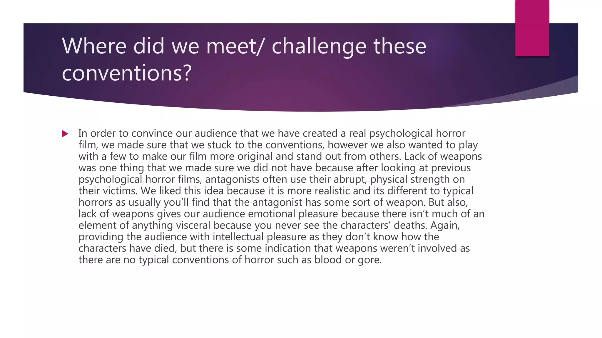 Where did we meet/ challenge these
conventions?
 In order to convince our audience that we have created a real psychological horror
film, we made sure that we stuck to the conventions, however we also wanted to play
with a few to make our film more original and stand out from others. Lack of weapons
was one thing that we made sure we did not have because after looking at previous
psychological horror films, antagonists often use their abrupt, physical strength on
their victims. We liked this idea because it is more realistic and its different to typical
horrors as usually you’ll find that the antagonist has some sort of weapon. But also,
lack of weapons gives our audience emotional pleasure because there isn’t much of an
element of anything visceral because you never see the characters’ deaths. Again,
providing the audience with intellectual pleasure as they don’t know how the
characters have died, but there is some indication that weapons weren’t involved as
there are no typical conventions of horror such as blood or gore.
 