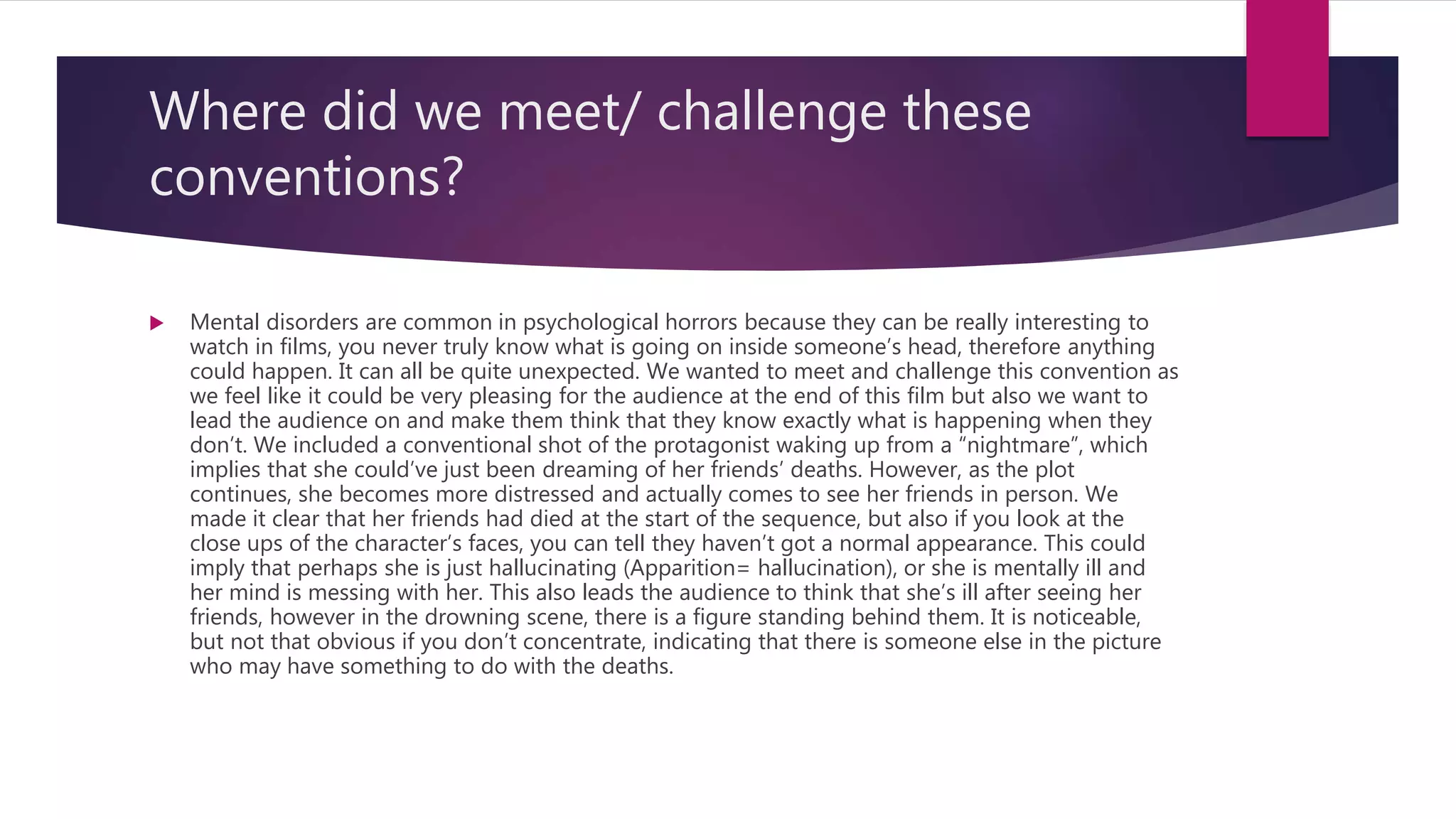 Where did we meet/ challenge these
conventions?
 Mental disorders are common in psychological horrors because they can be really interesting to
watch in films, you never truly know what is going on inside someone’s head, therefore anything
could happen. It can all be quite unexpected. We wanted to meet and challenge this convention as
we feel like it could be very pleasing for the audience at the end of this film but also we want to
lead the audience on and make them think that they know exactly what is happening when they
don’t. We included a conventional shot of the protagonist waking up from a “nightmare”, which
implies that she could’ve just been dreaming of her friends’ deaths. However, as the plot
continues, she becomes more distressed and actually comes to see her friends in person. We
made it clear that her friends had died at the start of the sequence, but also if you look at the
close ups of the character’s faces, you can tell they haven’t got a normal appearance. This could
imply that perhaps she is just hallucinating (Apparition= hallucination), or she is mentally ill and
her mind is messing with her. This also leads the audience to think that she’s ill after seeing her
friends, however in the drowning scene, there is a figure standing behind them. It is noticeable,
but not that obvious if you don’t concentrate, indicating that there is someone else in the picture
who may have something to do with the deaths.
 