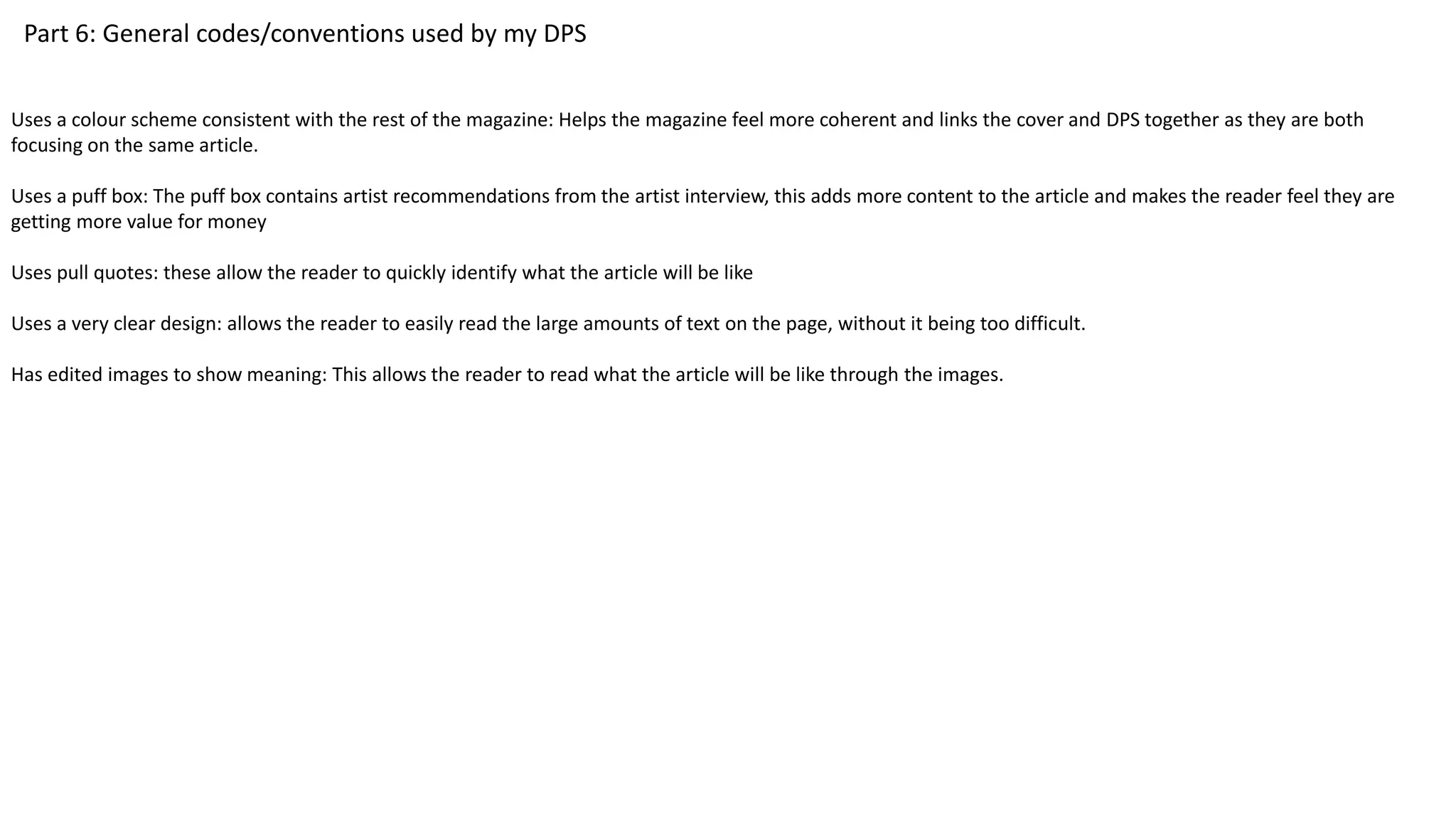 Part 6: General codes/conventions used by my DPS
Uses a colour scheme consistent with the rest of the magazine: Helps the magazine feel more coherent and links the cover and DPS together as they are both
focusing on the same article.
Uses a puff box: The puff box contains artist recommendations from the artist interview, this adds more content to the article and makes the reader feel they are
getting more value for money
Uses pull quotes: these allow the reader to quickly identify what the article will be like
Uses a very clear design: allows the reader to easily read the large amounts of text on the page, without it being too difficult.
Has edited images to show meaning: This allows the reader to read what the article will be like through the images.
 