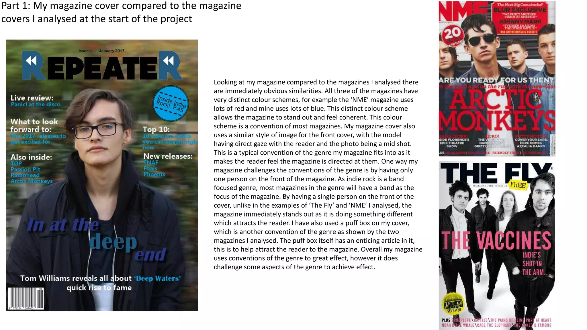 Part 1: My magazine cover compared to the magazine
covers I analysed at the start of the project
Looking at my magazine compared to the magazines I analysed there
are immediately obvious similarities. All three of the magazines have
very distinct colour schemes, for example the ‘NME’ magazine uses
lots of red and mine uses lots of blue. This distinct colour scheme
allows the magazine to stand out and feel coherent. This colour
scheme is a convention of most magazines. My magazine cover also
uses a similar style of image for the front cover, with the model
having direct gaze with the reader and the photo being a mid shot.
This is a typical convention of the genre my magazine fits into as it
makes the reader feel the magazine is directed at them. One way my
magazine challenges the conventions of the genre is by having only
one person on the front of the magazine. As indie rock is a band
focused genre, most magazines in the genre will have a band as the
focus of the magazine. By having a single person on the front of the
cover, unlike in the examples of ‘The Fly’ and ‘NME’ I analysed, the
magazine immediately stands out as it is doing something different
which attracts the reader. I have also used a puff box on my cover,
which is another convention of the genre as shown by the two
magazines I analysed. The puff box itself has an enticing article in it,
this is to help attract the reader to the magazine. Overall my magazine
uses conventions of the genre to great effect, however it does
challenge some aspects of the genre to achieve effect.
 