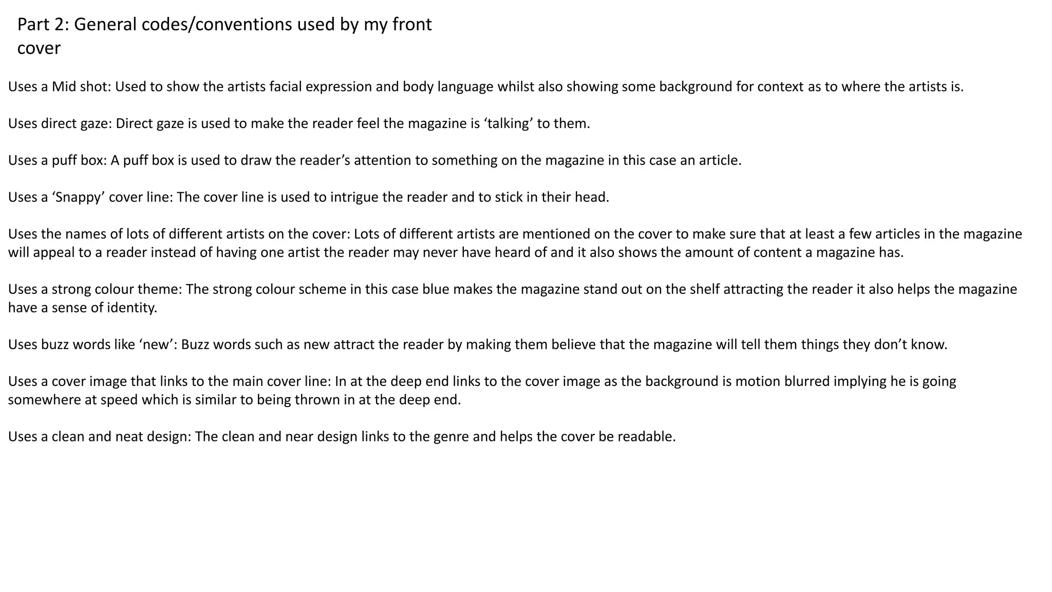Part 2: General codes/conventions used by my front
cover
Uses a Mid shot: Used to show the artists facial expression and body language whilst also showing some background for context as to where the artists is.
Uses direct gaze: Direct gaze is used to make the reader feel the magazine is ‘talking’ to them.
Uses a puff box: A puff box is used to draw the reader’s attention to something on the magazine in this case an article.
Uses a ‘Snappy’ cover line: The cover line is used to intrigue the reader and to stick in their head.
Uses the names of lots of different artists on the cover: Lots of different artists are mentioned on the cover to make sure that at least a few articles in the magazine
will appeal to a reader instead of having one artist the reader may never have heard of and it also shows the amount of content a magazine has.
Uses a strong colour theme: The strong colour scheme in this case blue makes the magazine stand out on the shelf attracting the reader it also helps the magazine
have a sense of identity.
Uses buzz words like ‘new’: Buzz words such as new attract the reader by making them believe that the magazine will tell them things they don’t know.
Uses a cover image that links to the main cover line: In at the deep end links to the cover image as the background is motion blurred implying he is going
somewhere at speed which is similar to being thrown in at the deep end.
Uses a clean and neat design: The clean and near design links to the genre and helps the cover be readable.
 