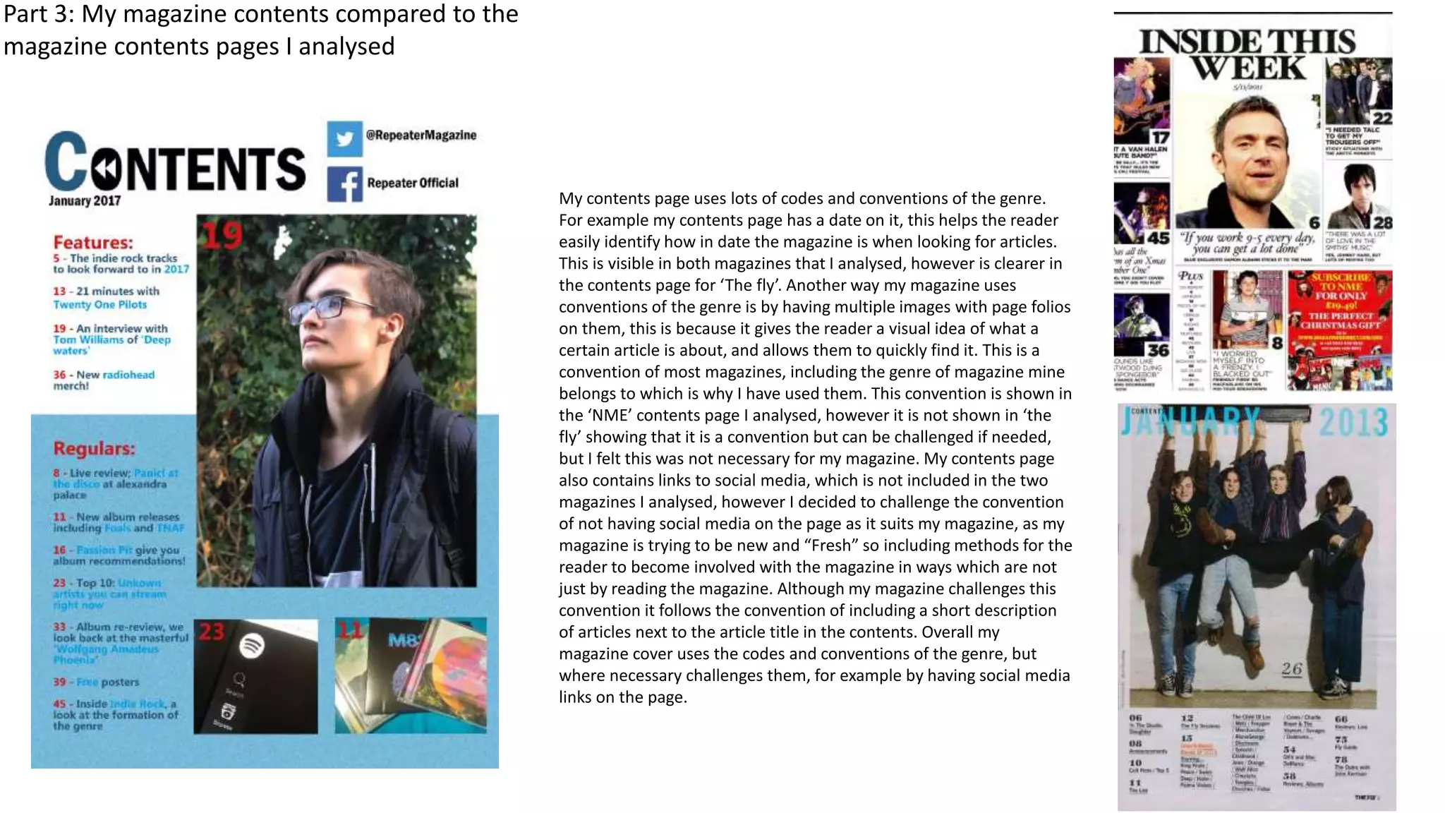 Part 3: My magazine contents compared to the
magazine contents pages I analysed
My contents page uses lots of codes and conventions of the genre.
For example my contents page has a date on it, this helps the reader
easily identify how in date the magazine is when looking for articles.
This is visible in both magazines that I analysed, however is clearer in
the contents page for ‘The fly’. Another way my magazine uses
conventions of the genre is by having multiple images with page folios
on them, this is because it gives the reader a visual idea of what a
certain article is about, and allows them to quickly find it. This is a
convention of most magazines, including the genre of magazine mine
belongs to which is why I have used them. This convention is shown in
the ‘NME’ contents page I analysed, however it is not shown in ‘the
fly’ showing that it is a convention but can be challenged if needed,
but I felt this was not necessary for my magazine. My contents page
also contains links to social media, which is not included in the two
magazines I analysed, however I decided to challenge the convention
of not having social media on the page as it suits my magazine, as my
magazine is trying to be new and “Fresh” so including methods for the
reader to become involved with the magazine in ways which are not
just by reading the magazine. Although my magazine challenges this
convention it follows the convention of including a short description
of articles next to the article title in the contents. Overall my
magazine cover uses the codes and conventions of the genre, but
where necessary challenges them, for example by having social media
links on the page.
 
