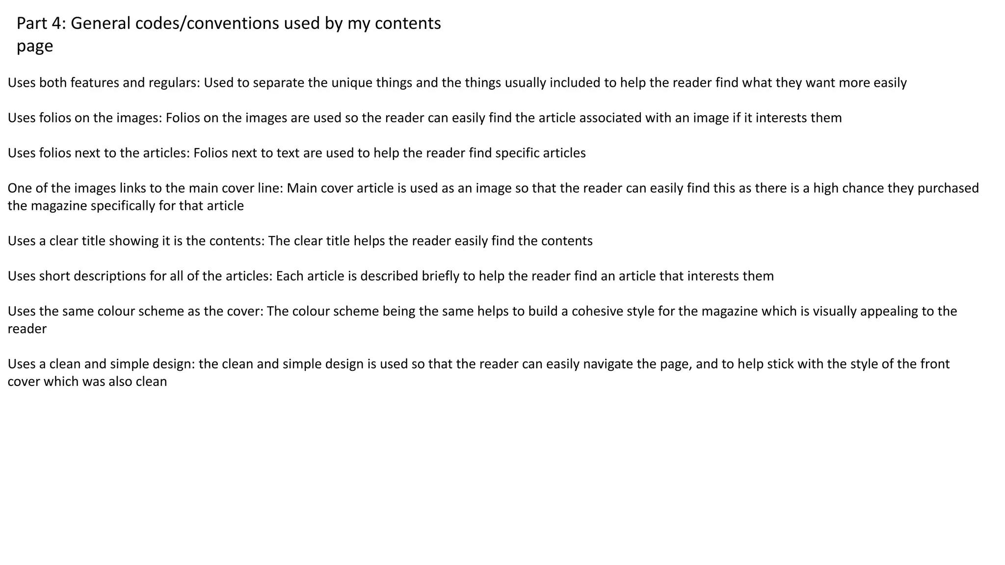 Part 4: General codes/conventions used by my contents
page
Uses both features and regulars: Used to separate the unique things and the things usually included to help the reader find what they want more easily
Uses folios on the images: Folios on the images are used so the reader can easily find the article associated with an image if it interests them
Uses folios next to the articles: Folios next to text are used to help the reader find specific articles
One of the images links to the main cover line: Main cover article is used as an image so that the reader can easily find this as there is a high chance they purchased
the magazine specifically for that article
Uses a clear title showing it is the contents: The clear title helps the reader easily find the contents
Uses short descriptions for all of the articles: Each article is described briefly to help the reader find an article that interests them
Uses the same colour scheme as the cover: The colour scheme being the same helps to build a cohesive style for the magazine which is visually appealing to the
reader
Uses a clean and simple design: the clean and simple design is used so that the reader can easily navigate the page, and to help stick with the style of the front
cover which was also clean
 