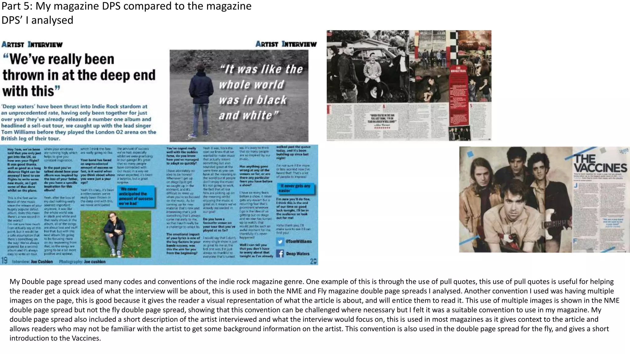 My Double page spread used many codes and conventions of the indie rock magazine genre. One example of this is through the use of pull quotes, this use of pull quotes is useful for helping
the reader get a quick idea of what the interview will be about, this is used in both the NME and Fly magazine double page spreads I analysed. Another convention I used was having multiple
images on the page, this is good because it gives the reader a visual representation of what the article is about, and will entice them to read it. This use of multiple images is shown in the NME
double page spread but not the fly double page spread, showing that this convention can be challenged where necessary but I felt it was a suitable convention to use in my magazine. My
double page spread also included a short description of the artist interviewed and what the interview would focus on, this is used in most magazines as it gives context to the article and
allows readers who may not be familiar with the artist to get some background information on the artist. This convention is also used in the double page spread for the fly, and gives a short
introduction to the Vaccines.
Part 5: My magazine DPS compared to the magazine
DPS’ I analysed
 