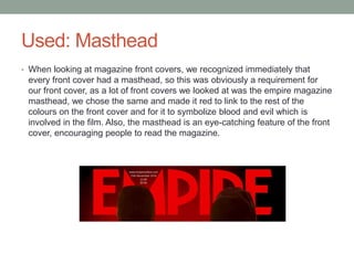Used: Masthead
• When looking at magazine front covers, we recognized immediately that
every front cover had a masthead, so this was obviously a requirement for
our front cover, as a lot of front covers we looked at was the empire magazine
masthead, we chose the same and made it red to link to the rest of the
colours on the front cover and for it to symbolize blood and evil which is
involved in the film. Also, the masthead is an eye-catching feature of the front
cover, encouraging people to read the magazine.
 