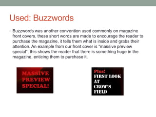 Used: Buzzwords
• Buzzwords was another convention used commonly on magazine
front covers, these short words are made to encourage the reader to
purchase the magazine, it tells them what is inside and grabs their
attention. An example from our front cover is “massive preview
special”, this shows the reader that there is something huge in the
magazine, enticing them to purchase it.
 