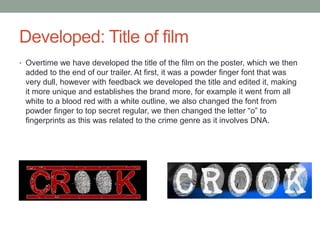 Developed: Title of film
• Overtime we have developed the title of the film on the poster, which we then
added to the end of our trailer. At first, it was a powder finger font that was
very dull, however with feedback we developed the title and edited it, making
it more unique and establishes the brand more, for example it went from all
white to a blood red with a white outline, we also changed the font from
powder finger to top secret regular, we then changed the letter “o” to
fingerprints as this was related to the crime genre as it involves DNA.
 