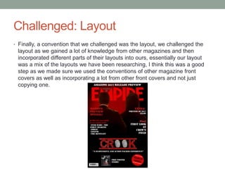 Challenged: Layout
• Finally, a convention that we challenged was the layout, we challenged the
layout as we gained a lot of knowledge from other magazines and then
incorporated different parts of their layouts into ours, essentially our layout
was a mix of the layouts we have been researching, I think this was a good
step as we made sure we used the conventions of other magazine front
covers as well as incorporating a lot from other front covers and not just
copying one.
 