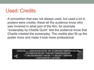 Used: Credits
• A convention that was not always used, but used a lot in
posters were credits, these let the audience know who
was involved in what part of the film, for example
“screenplay by Charlie Quirk” lets the audience know that
Charlie created the screenplay. The credits also fill up the
poster more and make it look more professional.
 