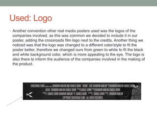 Used: Logo
• Another convention other real media posters used was the logos of the
companies involved, as this was common we decided to include it in our
poster, adding the crossroads film logo next to the credits. Another thing we
noticed was that the logo was changed to a different color/style to fit the
poster better, therefore we changed ours from green to white to fit the black
and white background color, which is more appealing to the eye. The logo is
also there to inform the audience of the companies involved in the making of
the product.
 