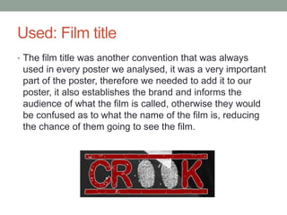Used: Film title
• The film title was another convention that was always
used in every poster we analysed, it was a very important
part of the poster, therefore we needed to add it to our
poster, it also establishes the brand and informs the
audience of what the film is called, otherwise they would
be confused as to what the name of the film is, reducing
the chance of them going to see the film.
 
