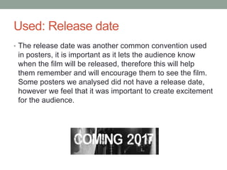 Used: Release date
• The release date was another common convention used
in posters, it is important as it lets the audience know
when the film will be released, therefore this will help
them remember and will encourage them to see the film.
Some posters we analysed did not have a release date,
however we feel that it was important to create excitement
for the audience.
 