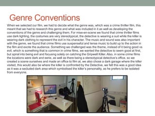 Genre Conventions
When we selected our film, we had to decide what the genre was, which was a crime thriller film, this
meant that we had to research this genre and what was included in it as well as developing the
conventions of the genre and challenging them. For mise-en-scene we found that crime thriller films
use dark lighting, the costumes are very stereotypical, the detective is wearing a suit while the killer is
wearing dark clothing to represent the evil in his character. The music and sound was also important
with the genre, we found that crime films use suspenseful and tense music to build up to the action in
the film and excite the audience. Something we challenged was the theme, instead of it being good vs
evil, which is something that is common in crime films, we wanted the detective to seem good at first,
but spiral into being evil and focusing solely on catching the Gripwell Killer. Also, in some crime films
the locations were dark and eerie, as well as there being a stereotypical detective’s office, so we
created a scene ourselves and made an office to film at, we also chose a dark garage where the killer
visited, this would also be where the killer is confronted by the Detective, we felt this was a good idea
as it was a secluded dark area which symbolised the killer’s personality, as he prefers to be isolated
from everyone.
 