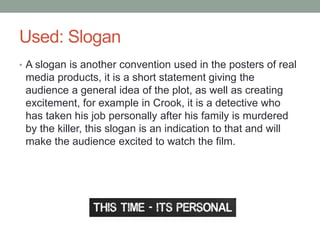 Used: Slogan
• A slogan is another convention used in the posters of real
media products, it is a short statement giving the
audience a general idea of the plot, as well as creating
excitement, for example in Crook, it is a detective who
has taken his job personally after his family is murdered
by the killer, this slogan is an indication to that and will
make the audience excited to watch the film.
 