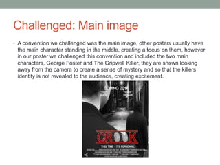 Challenged: Main image
• A convention we challenged was the main image, other posters usually have
the main character standing in the middle, creating a focus on them, however
in our poster we challenged this convention and included the two main
characters, George Foster and The Gripwell Killer, they are shown looking
away from the camera to create a sense of mystery and so that the killers
identity is not revealed to the audience, creating excitement.
 