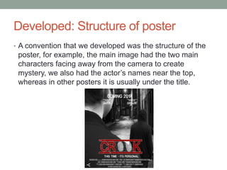Developed: Structure of poster
• A convention that we developed was the structure of the
poster, for example, the main image had the two main
characters facing away from the camera to create
mystery, we also had the actor’s names near the top,
whereas in other posters it is usually under the title.
 