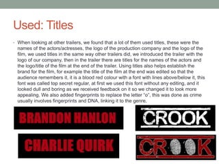 Used: Titles
• When looking at other trailers, we found that a lot of them used titles, these were the
names of the actors/actresses, the logo of the production company and the logo of the
film, we used titles in the same way other trailers did, we introduced the trailer with the
logo of our company, then in the trailer there are titles for the names of the actors and
the logo/title of the film at the end of the trailer. Using titles also helps establish the
brand for the film, for example the title of the film at the end was edited so that the
audience remembers it, it is a blood red colour with a font with lines above/below it, this
font was called top secret regular, at first we used this font without any editing, and it
looked dull and boring as we received feedback on it so we changed it to look more
appealing. We also added fingerprints to replace the letter “o”, this was done as crime
usually involves fingerprints and DNA, linking it to the genre.
 