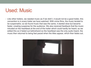 Used: Music
• Like other trailers, we needed music as if we didn’t, it would not be a good trailer, this
convention is in every trailer we have watched. With crime films, the music tended to
be suspenseful, so we found music that was the same, it started slow but became
faster, creating suspense for the audience. We also received feedback that the music
intruded on the heartbeat at the end of the trailer which could hardly be heard, so we
edited this so it faded out beforehand so the heartbeat was the only audio heard, the
music then returned to being fast paced when the titles appear, which then fades out.
 