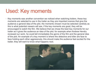 Used: Key moments
• Key moments was another convention we noticed when watching trailers, these key
moments are selected to use in the trailer as they are important scenes that give the
audience a general idea of the plot, the moments chosen must be selected carefully as
this is what potential viewers will see, if the key moments are good, they will be
encouraged to watch the film. We believe that we chose the best key moments for our
trailer as it gives the audience an idea of the plot, for example when Andrew Hendry
reviewed our work, he could tell immediately the genre of the film and the general idea
of the plot. An example of a key moment is where the detective and killer are face to
face holding each other aggressively, this should make the audience feel excited for the
trailer, they will want to know what happens next.
 
