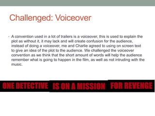 Challenged: Voiceover
• A convention used in a lot of trailers is a voiceover, this is used to explain the
plot as without it, it may lack and will create confusion for the audience,
instead of doing a voiceover, me and Charlie agreed to using on screen text
to give an idea of the plot to the audience. We challenged the voiceover
convention as we think that the short amount of words will help the audience
remember what is going to happen in the film, as well as not intruding with the
music.
 