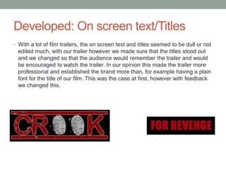 Developed: On screen text/Titles
• With a lot of film trailers, the on screen text and titles seemed to be dull or not
edited much, with our trailer however we made sure that the titles stood out
and we changed so that the audience would remember the trailer and would
be encouraged to watch the trailer. In our opinion this made the trailer more
professional and established the brand more than, for example having a plain
font for the title of our film. This was the case at first, however with feedback
we changed this.
 