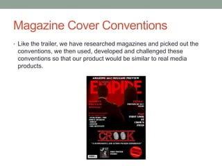 Magazine Cover Conventions
• Like the trailer, we have researched magazines and picked out the
conventions, we then used, developed and challenged these
conventions so that our product would be similar to real media
products.
 