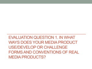 EVALUATION QUESTION 1. IN WHAT
WAYS DOES YOUR MEDIA PRODUCT
USE/DEVELOP OR CHALLENGE
FORMSAND CONVENTIONS OF REAL
MEDIA PRODUCTS?
 