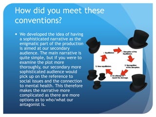  We developed the idea of having
a sophisticated narrative as the
enigmatic part of the production
is aimed at our secondary
audience. The main narrative is
quite simple, but if you were to
examine the plot more
thoroughly, our secondary more
sophisticated audience would
pick up on the reference to
social issues and the connection
to mental health. This therefore
makes the narrative more
complicated as there are more
options as to who/what our
antagonist is.
How did you meet these
conventions?
 