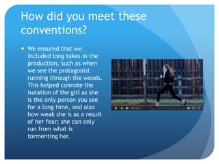  We ensured that we
included long takes in the
production, such as when
we see the protagonist
running through the woods.
This helped connote the
isolation of the girl as she
is the only person you see
for a long time, and also
how weak she is as a result
of her fear; she can only
run from what is
tormenting her.
How did you meet these
conventions?
 