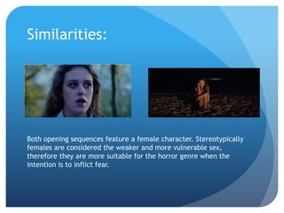 Similarities:
Both opening sequences feature a female character. Stereotypically
females are considered the weaker and more vulnerable sex,
therefore they are more suitable for the horror genre when the
intention is to inflict fear.
 