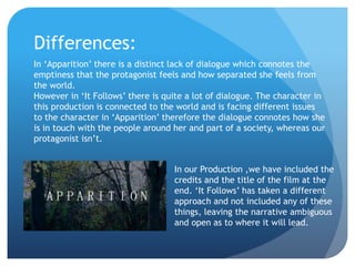 Differences:
In ‘Apparition’ there is a distinct lack of dialogue which connotes the
emptiness that the protagonist feels and how separated she feels from
the world.
However in ‘It Follows’ there is quite a lot of dialogue. The character in
this production is connected to the world and is facing different issues
to the character in ‘Apparition’ therefore the dialogue connotes how she
is in touch with the people around her and part of a society, whereas our
protagonist isn’t.
In our Production ,we have included the
credits and the title of the film at the
end. ‘It Follows’ has taken a different
approach and not included any of these
things, leaving the narrative ambiguous
and open as to where it will lead.
 