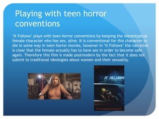 Playing with teen horror
conventions
‘It Follows’ plays with teen horror conventions by keeping the stereotypical
female character who has sex, alive. It is conventional for this character to
die in some way in teen horror movies, however in ‘It Follows’ the narrative
is clear that the female actually has to have sex in order to become safe
again. Therefore this film is made postmodern by the fact that it does not
submit to traditional ideologies about women and their sexuality.
 