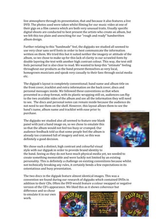 live	atmosphere	through	its	presentation,	that	and	because	it	also	features	a	live	
DVD.	The	photos	used	were	taken	whilst	filming	for	our	music	video	at	one	of	
their	gigs	on	a	film	camera	which	are	both	very	unusual	traits.	Usually	specific	
digital	shoots	are	conducted	to	best	present	the	artists	who	create	an	album,	but	
we	felt	this	too	plain	and	unexciting	for	our	“rough	and	ready”	handwritten	
album	design.		
	
Further	relating	to	this	“handmade”	feel,	the	digipaks	we	studied	all	seemed	to	
use	very	clear	sans	serif	fonts	in	order	to	best	communicate	the	information	
written	on	them.	We	tried	this	but	it	suited	neither	the	imagery	or	attitude	of	the	
album,	so	we	chose	to	make	up	for	this	lack	of	clarity	in	our	scrawled	fonts	by	
double	layering	the	text	with	another	high	contrast	colour.	This	way,	the	text	still	
feels	personal	but	is	also	clear	to	read.	We	wanted	to	keep	this	“intimate”	feeling	
throughout	our	products	as	the	band	present	themselves	as	very	local,	
homegrown	musicians	and	speak	very	casually	to	their	fans	through	social	media	
etc.		
	
The	digipak’s	layout	is	completely	conventional;	band	name	and	album	title	on	
the	front	cover,	tracklist	and	extra	information	on	the	back	cover,	discs	and	
personal	messages	inside.	We	followed	these	conventions	so	that	when	
presented	in	a	shop	format,	with	its	plastic	wrapping	still	on,	audiences	can	flip	
to	the	two	available	sides	of	the	album	and	see	all	the	information	they	will	need	
to	see.		The	discs	and	personal	notes	can	remain	inside	because	the	audience	do	
not	need	to	see	them	on	the	shelf.	However,	this	layout	allows	them	to	see	the	
band’s	name,	album	name	and	tracklist	with	ease	prior	to	
purchase.	
	
The	digipaks	we	studied	also	all	seemed	to	feature	one	blank	
panel	with	just	a	band	image	on,	so	we	chose	to	emulate	this	
so	that	the	album	would	not	feel	too	busy	or	cramped.	Our	
audience	feedback	told	us	that	some	people	feel	the	album	is	
already	too	crammed	full	of	imagery	and	text,	so	this	was	
definitely	a	good	decision.	
	
We	chose	such	a	distinct,	high	contrast	and	colourful	visual	
style	with	our	digipak	in	order	to	provide	brand	identity	to	
the	band.	Seeing	as	they	do	not	have	much	physical	media	yet,	we	needed	to	
create	something	memorable	and	were	luckily	not	limited	by	an	existing	
personality.	This	is	definitely	a	challenge	on	existing	conventions	because	whilst	
not	technically	breaking	any	rules,	it	certainly	bends	a	few	expectations	in	its	
ostentatious	and	busy	presentation.	
	
The	two	discs	in	the	digipak	feature	almost	identical	images.	This	was	a	
convention	we	found	during	our	research	of	digipaks	which	contained	DVDs	in	
addition	to	their	CDs.	Often	the	DVD	would	feature	a	colour	swapped	or	negative	
version	of	the	CD’s	appearance.	We	liked	this	as	it	shows	coherence	but	
difference	and	so	chose	
to	emulate	it	in	our	own	
work.		
 