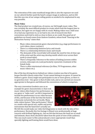 The	reiteration	of	the	same	masthead	image	(this	is	also	the	exposure	we	used	
on	our	advert)	further	push	the	band’s	unique	image	at	audiences,	and	we	felt	
that	this	was	one	of	our	unique	selling	points	so	needed	to	be	emphasised	in	any	
way	possible.	
	
Music	Video	
The	final	product	we	created	was,	of	course,	our	full-length	music	video.	This	
was	certainly	the	most	difficult	product	to	create	which	took	the	longest	time	to	
produce,	but	again	we	are	happy	with	its	result.	Making	videos	was	a	skill	none	
of	us	had	any	experience	in,	so	we	had	to	do	a	lot	of	research	into	their	
conventions	and	tried	to	stick	as	close	to	them	as	we	could.	One	good	set	of	
guidelines	we	found	comes	from	Andrew	Goodwin,	whose	book	“Dancing	in	the	
Distraction	Factory”	states	that:	
	
- Music	videos	demonstrate	genre	characteristics	(e.g.	stage	performance	in	
rock	videos,	dance	routines.)	
- There	is	a	relationship	between	lyrics	and	visuals	
- There	is	a	relationship	between	music	and	visuals	
- The	demands	of	the	record	label	will	include	the	need	for	lots	of	close	ups	
of	the	artist	and	the	artist	may	develop	motifs	which	recur	across	their	
work	(a	visual	style).	
- There	is	frequently	reference	to	the	notion	of	looking	(screens	within	
screens,	telescopes	etc.)	and	particularly	voyeuristic	treatment	of	the	
female	body.	
- There	is	often	intertextual	reference	(to	films,	TV	Programmes,	other	
music	videos	etc.)	
	
One	of	the	key	driving	forces	behind	our	videos	creation	was	that	of	its	genre.	
Jacque	Derrida’s	theory	states	that	“A	text	cannot	belong	to	no	genre.	It	cannot	be	
without	a	genre.	Every	single	text	participates	in	one	or	more	genres,	as	there	is	
no	genreless	text.”.	Our	genre	is	that	of	indie	rock,	and	so	we	carried	out	research	
appropriate	to	that	genre	and	followed	the	conventions	of	which	it	comprises.	
	
The	very	convention	Goodwin	uses	as	an	
example	for	genre	characteristics	is	that	rock	
music	videos	often	feature	live	performance.	As	
our	genre	is	“indie-rock”,	we	felt	it	important	to	
include	live	performance	in	our	video	because	
of	this,	and	because	of	the	fact	that	the	band	is	
a	famously	exclusively	live	act	locally.	Many	
indie	videos	feature	“false	performance”	filmed	
in	a	studio	with	special	sets,	outfits	and	pretty	
instruments	that	the	band	don’t	actually	use.	
We	felt	this	would	make	our	video	feel	disgenuine	so	stuck	with	the	idea	of	live	
performance.	Normally	this	live	footage	is	filmed	very	professionally	at	huge	
concerts	with	brilliant	lighting	etc.,	but	we	felt	that	because	the	band	are	so	small	
and	intimate,	these	shots	should	be	taken	from	the	point	of	view	of	the	audience.	
This	was	much	easier	to	film	and	produced	a	more	appropriate	result	than	
specially	lighting	and	framing	them	would	have	done.	
 
