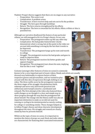 Vladimir	Propp’s	theory	suggests	that	there	are	six	stages	to	any	narrative:	
- Preparation:	The	scene	is	set	
- Complication:	A	problem	arises	
- Transference:	A	hero	receives	help	and	sets	out	to	fix	the	problem	
- Struggle:	The	hero	goes	through	hardships	
- Return:	The	hero	returns	strengthened	by	his	efforts	
- Recognition:	The	hero	is	rewarded	for	his	efforts.	Often	a	villain	or	idea	is	
punished	too.	
	
Although	our	narrative	disallowed	the	feature	of	any	particular	
villains,	we	still	managed	to	fit	it	to	Propp’s	theory.	In	our	case	
- Preparation:	The	protagonist	wakes	up	like	any	other	day	
- Complication:	His	bad	grades	featured	later	clearly	
demonstrate	what	is	wrong,	but	at	this	point	in	the	video	we	
are	just	told	something	is	wrong	by	the	fact	that	it	needs	to	
be	improved.	
- Transference:	The	protagonist	hangs	up	his	note	and	travels	
to	college	
- Struggle:	The	protagonist	receives	his	bad	grades	and	goes	to	
study	to	improve	them	
- Return:	The	protagonist	receives	his	better	grades	and	
appears	happier	
- Recognition:	The	protagonist	tears	down	his	note,	implying	
that	his	like	is	now	“together”	
	
Costume	(amongst	other	features	of	mise-en-scene)	is	commonly	
known	to	be	a	very	important	part	of	music	videos.	Bands	and	artists	are	usually	
dressed	very	fashionably	to	express	factors	of	their	
respective	genres	and	personalities,	and	we	wanted	to	play	
around	with	this	idea	of	expression	through	clothing	in	our	
video.	The	three	outfits	worn	by	the	protagonist	represent	
the	three	stages	of	his	struggle;	dissatisfaction	(dark,	
unkempt	and	worn	out),	hard	work	(practical	and	
utilitarian)	and	triumph	(smarter,	coordinated	and	
relaxed).	The	first	attempt	at	the	video	also	featured	these	
outfit	changes	as	we	thought	it	a	clear	and	simple	way	to	
show	progress	through	the	way	that	the	protagonist	felt	
about	himself.	The	change	into	the	fitness	outfit	was	also	an	
important	distinction	to	make	as	we	did	not	want	his	
running	or	cycling	to	be	misinterpreted	as	merely	rushing	
for	college	or	something	similar.	These	changes	helped	us	
to	follow	Propp’s	theory	and	show	character	development	
throughout	the	story.	His	struggle	and	reward	are	clearly	
stated	by	how	he	presents	himself.	
	
Whilst	on	the	topic	of	mise-en-scene,	it	is	important	to	
mention	the	choice	of	props	we	used.	Rock	and	indie	videos	
are	characteristic	for	featuring	their	associated	instruments	
 