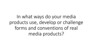 In what ways do your media
products use, develop or challenge
forms and conventions of real
media products?
 