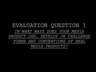 EVALUATION QUESTION 1
IN WHAT WAYS DOES YOUR MEDIA
PRODUCT USE, DEVELOP OR CHALLENGE
FORMS AND CONVENTIONS OF REAL
MEDIA PRODUCTS?
 