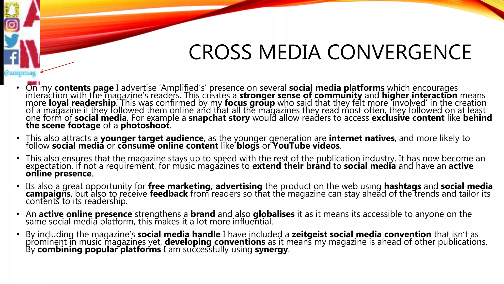 CROSS MEDIA CONVERGENCE
• On my contents page I advertise ‘Amplified’s’ presence on several social media platforms which encourages
interaction with the magazine’s readers. This creates a stronger sense of community and higher interaction means
more loyal readership. This was confirmed by my focus group who said that they felt more ‘involved’ in the creation
of a magazine if they followed them online and that all the magazines they read most often, they followed on at least
one form of social media. For example a snapchat story would allow readers to access exclusive content like behind
the scene footage of a photoshoot.
• This also attracts a younger target audience, as the younger generation are internet natives, and more likely to
follow social media or consume online content like blogs or YouTube videos.
• This also ensures that the magazine stays up to speed with the rest of the publication industry. It has now become an
expectation, if not a requirement, for music magazines to extend their brand to social media and have an active
online presence.
• Its also a great opportunity for free marketing, advertising the product on the web using hashtags and social media
campaigns, but also to receive feedback from readers so that the magazine can stay ahead of the trends and tailor its
contents to its readership.
• An active online presence strengthens a brand and also globalises it as it means its accessible to anyone on the
same social media platform, this makes it a lot more influential.
• By including the magazine’s social media handle I have included a zeitgeist social media convention that isn’t as
prominent in music magazines yet, developing conventions as it means my magazine is ahead of other publications.
By combining popular platforms I am successfully using synergy.
 