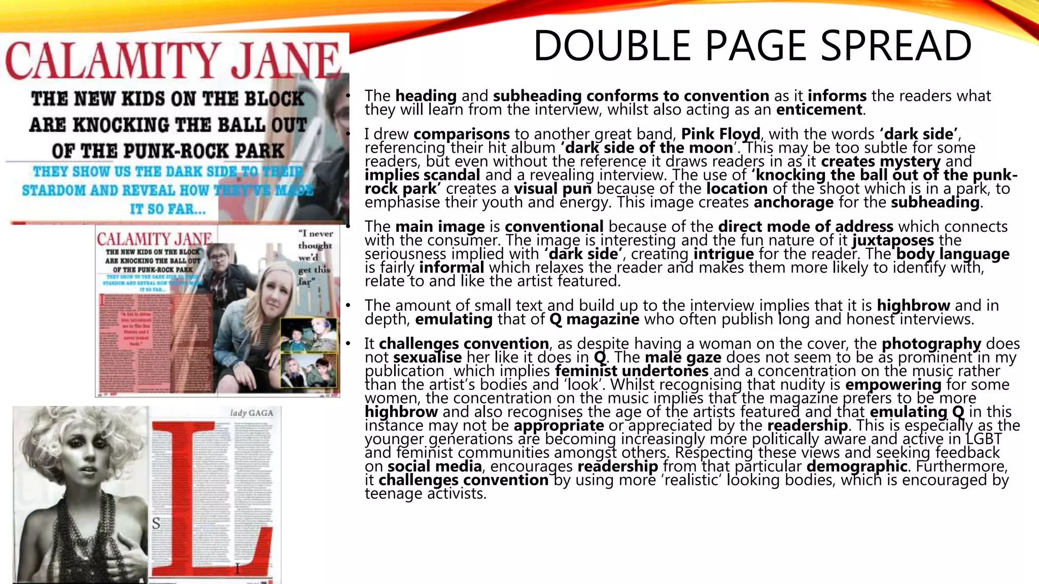 DOUBLE PAGE SPREAD
• The heading and subheading conforms to convention as it informs the readers what
they will learn from the interview, whilst also acting as an enticement.
• I drew comparisons to another great band, Pink Floyd, with the words ‘dark side’,
referencing their hit album ‘dark side of the moon’. This may be too subtle for some
readers, but even without the reference it draws readers in as it creates mystery and
implies scandal and a revealing interview. The use of ‘knocking the ball out of the punk-
rock park’ creates a visual pun because of the location of the shoot which is in a park, to
emphasise their youth and energy. This image creates anchorage for the subheading.
• The main image is conventional because of the direct mode of address which connects
with the consumer. The image is interesting and the fun nature of it juxtaposes the
seriousness implied with ‘dark side’, creating intrigue for the reader. The body language
is fairly informal which relaxes the reader and makes them more likely to identify with,
relate to and like the artist featured.
• The amount of small text and build up to the interview implies that it is highbrow and in
depth, emulating that of Q magazine who often publish long and honest interviews.
• It challenges convention, as despite having a woman on the cover, the photography does
not sexualise her like it does in Q. The male gaze does not seem to be as prominent in my
publication which implies feminist undertones and a concentration on the music rather
than the artist’s bodies and ‘look’. Whilst recognising that nudity is empowering for some
women, the concentration on the music implies that the magazine prefers to be more
highbrow and also recognises the age of the artists featured and that emulating Q in this
instance may not be appropriate or appreciated by the readership. This is especially as the
younger generations are becoming increasingly more politically aware and active in LGBT
and feminist communities amongst others. Respecting these views and seeking feedback
on social media, encourages readership from that particular demographic. Furthermore,
it challenges convention by using more ‘realistic’ looking bodies, which is encouraged by
teenage activists.
 